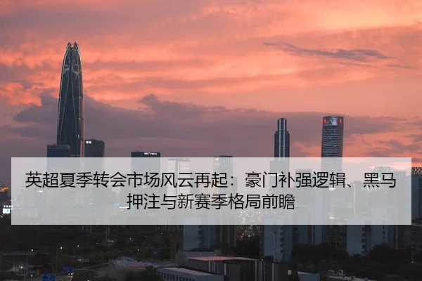 英超夏季转会市场风云再起：豪门补强逻辑、黑马押注与新赛季格局前瞻